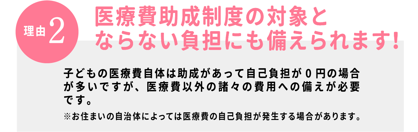 【理由2】医療費助成制度の対象とならない負担にも備えられます！子どもの医療費自体は助成があって自己負担が0円の場合が多いですが、医療費以外の諸々の費用への備えとなります。※お住いの自治体によっては自己負担が発生する場合があります。