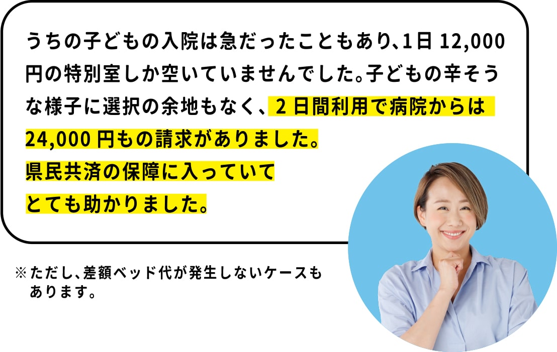 うちの子どもの入院は急だったこともあり、 1泊12,000円の特別室しか空いていませんでした。 子どもの辛そうな様子に選択の余地もなく、 1泊2日利用で病院からは24,000円もの請求がありました。 県民共済の保障に入っていてとても助かりました。