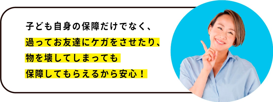 子ども自身の保障だけでなく、 お友達にケガをさせたり、物を壊してしまっても 保障してもらえるから安心！