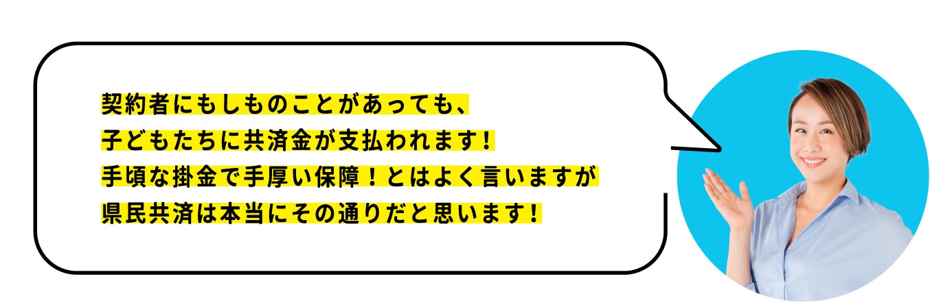 契約者である私にもしものことがあっても、 子どもたちに共済金が支払われます！ 手頃な掛金で手厚い保障！とはよく言いますが 県民共済は本当にその通りだと思います！