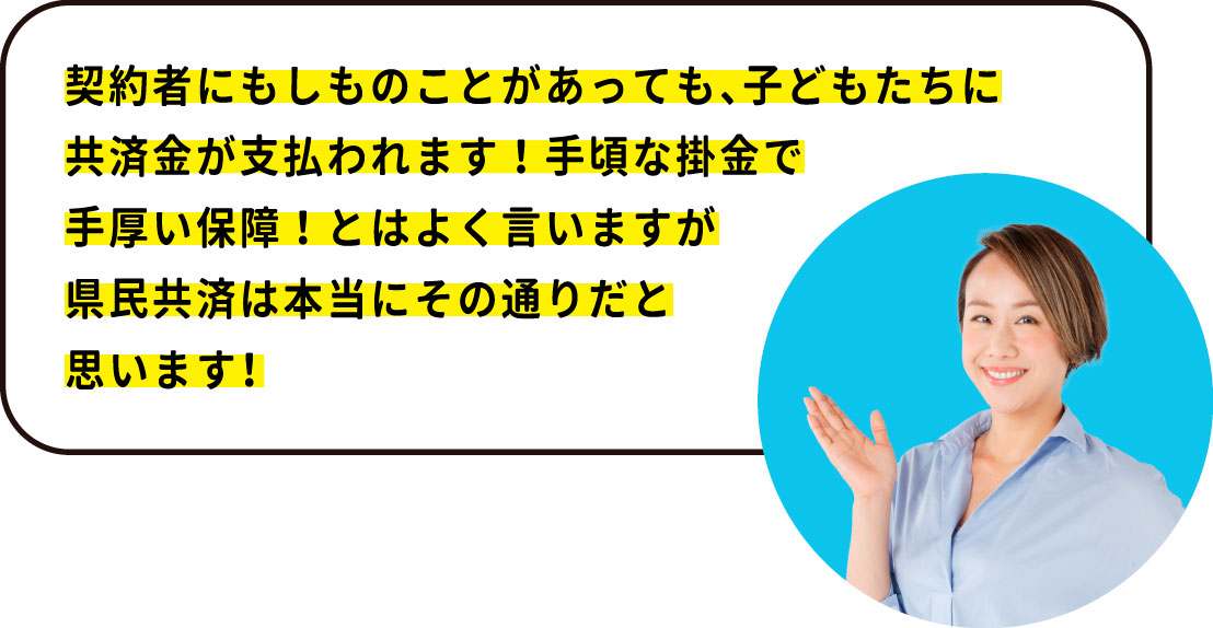 契約者である私にもしものことがあっても、 子どもたちに共済金が支払われます！ 手頃な掛金で手厚い保障！とはよく言いますが 県民共済は本当にその通りだと思います！