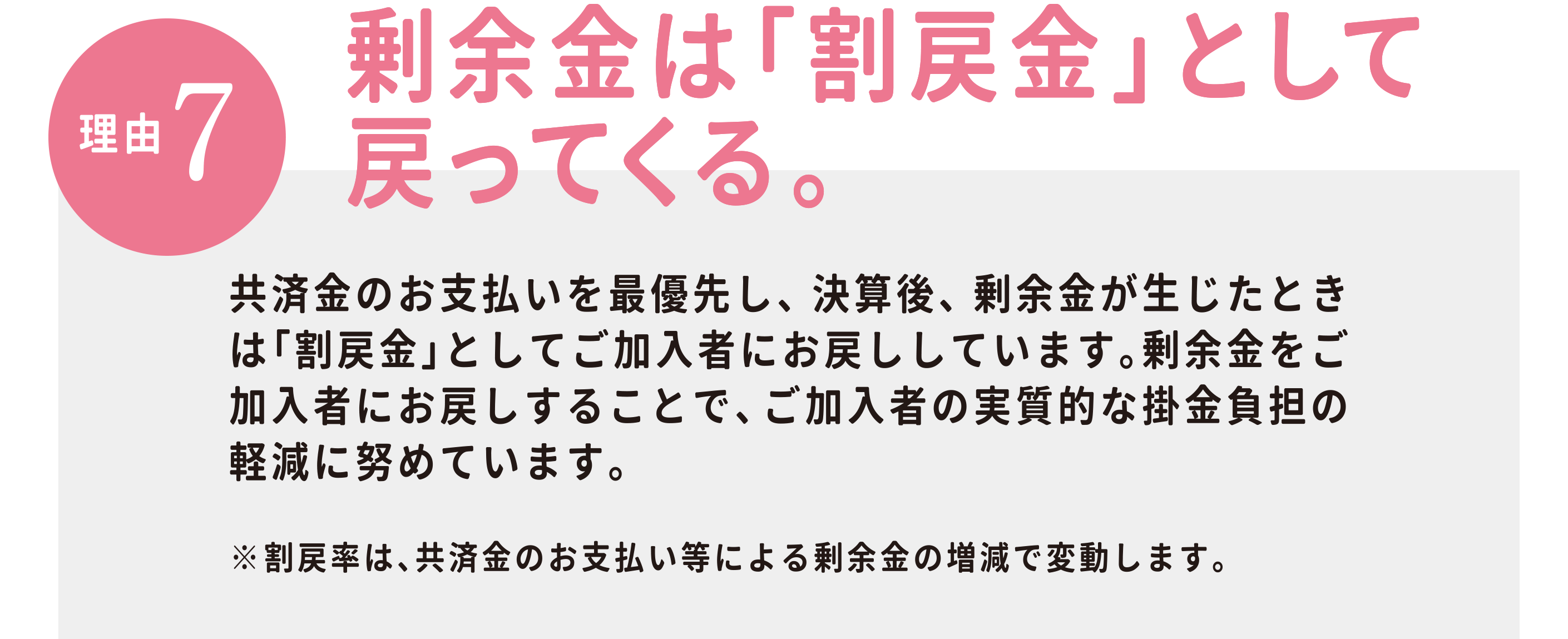 【理由7】剰余金は「割戻金」として 戻ってくる。県民共済は営利を目的としていません。効率経営に努め、決算後に剰余金が生じたときは、「割戻金」としてお戻ししています。石川県民共済　2018年度の割戻率実績：こども1型（月掛金1,000円）　年間払込掛金 12,000円 の場合　割戻率は30.44%　割戻金は3652円。（3月31日現在のご加入者を対象に、8月に掛金振替口座へお振り込み）※割戻金は、共済金のお支払い等による剰余金の増減で変動します。