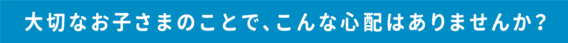大切なお子さまのことで、こんな心配はありませんか？