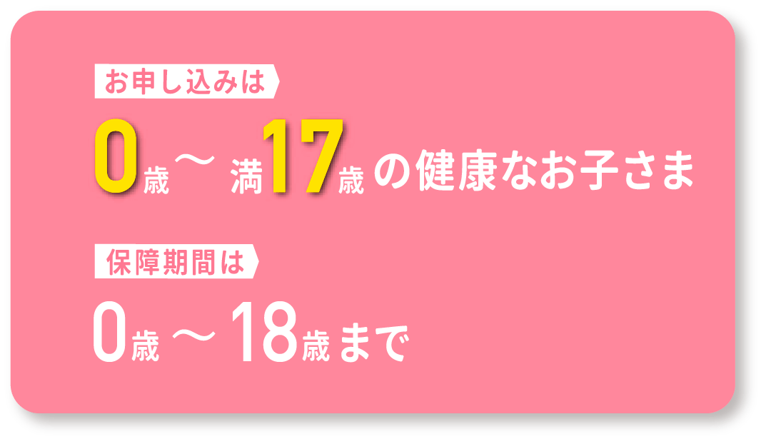 お申し込みは0歳から満17際の健康なお子様。保証期間は0歳から18歳まで